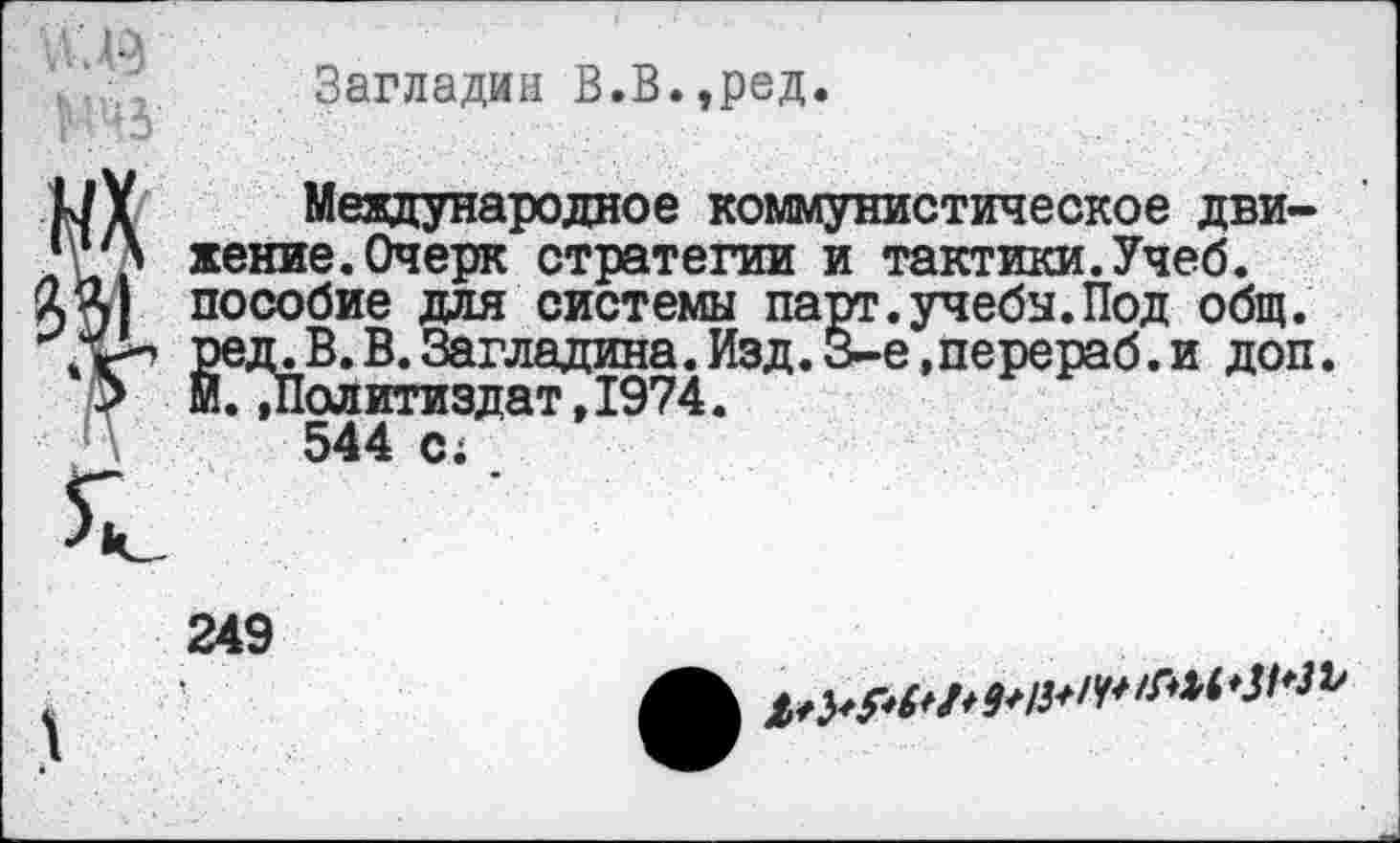 ﻿Загладин В.В.,ред.
Международное коммунистическое движение. Очерк стратегии и тактики.Учеб, пособие для системы парт.учебы.Под общ. ред. В. В. Загладила. Изд. 3-е,перераб. и доп. М.»Политиздат,1974.
544 с;
249